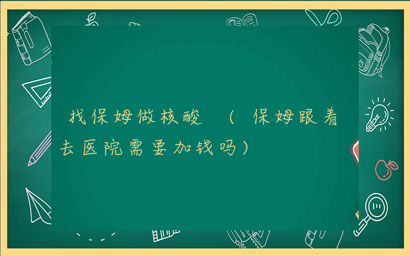 找保姆做核酸 (保姆跟着去医院需要加钱吗)